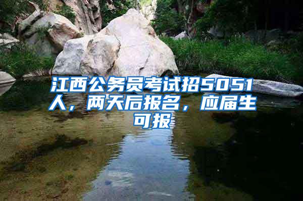 江西公务员考试招5051人，两天后报名，应届生可报
