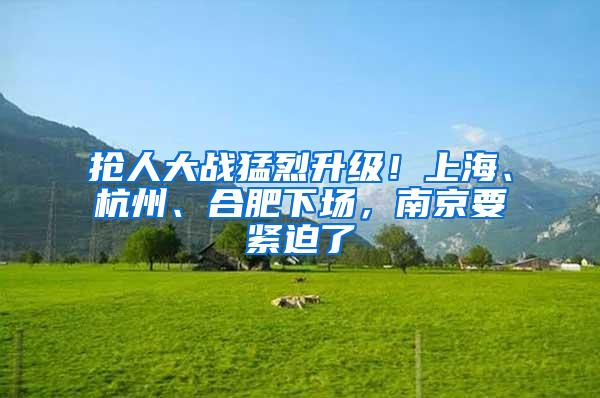 抢人大战猛烈升级！上海、杭州、合肥下场，南京要紧迫了