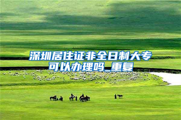 深圳居住证非全日制大专可以办理吗_重复