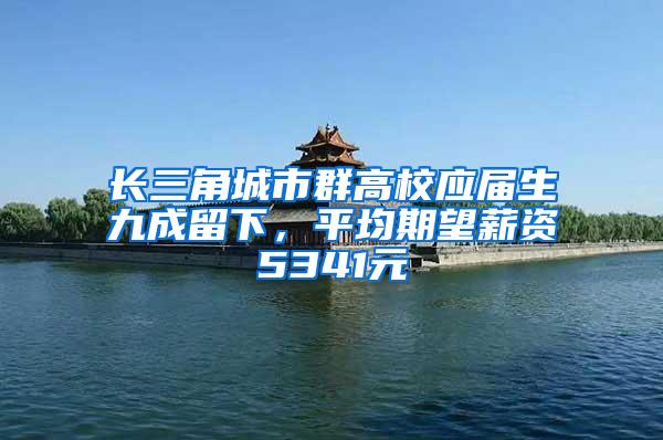 长三角城市群高校应届生九成留下，平均期望薪资5341元