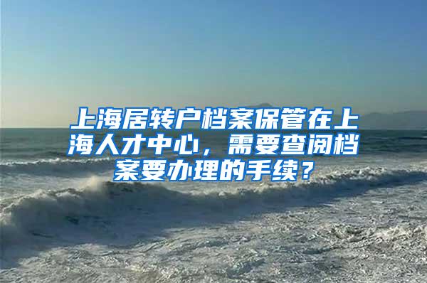 上海居转户档案保管在上海人才中心，需要查阅档案要办理的手续？