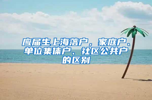 应届生上海落户，家庭户、单位集体户、社区公共户的区别