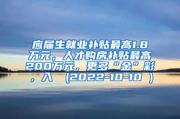 应届生就业补贴最高1.8万元，人才购房补贴最高200万元，更多“金”彩，入↓ (2022-10-10 )