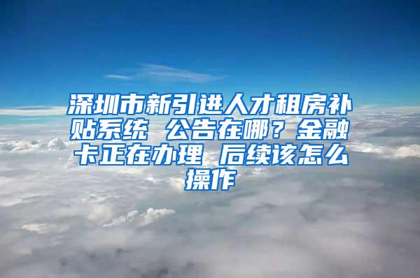 深圳市新引进人才租房补贴系统 公告在哪？金融卡正在办理 后续该怎么操作
