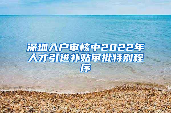 深圳入户审核中2022年人才引进补贴审批特别程序