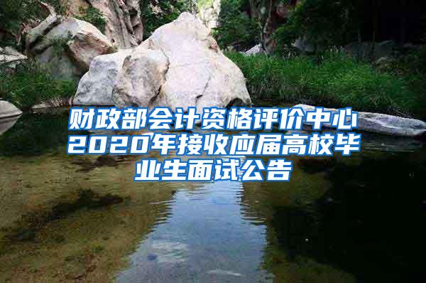 财政部会计资格评价中心2020年接收应届高校毕业生面试公告