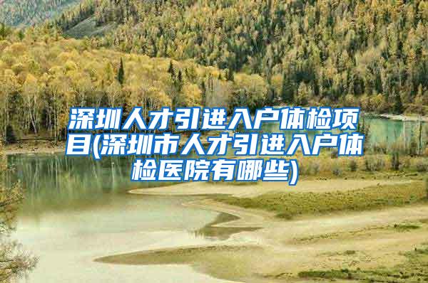 深圳人才引进入户体检项目(深圳市人才引进入户体检医院有哪些)