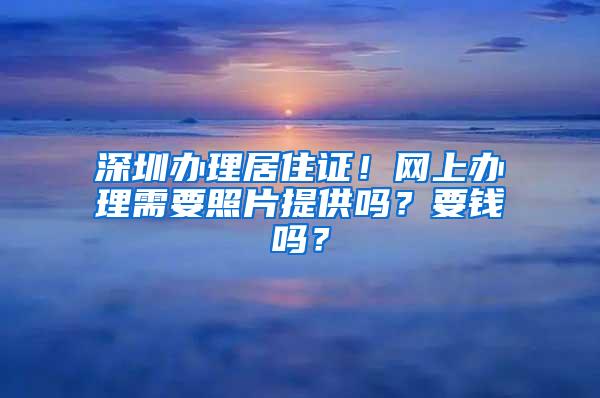 深圳办理居住证！网上办理需要照片提供吗？要钱吗？