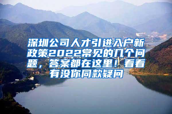 深圳公司人才引进入户新政策2022常见的几个问题，答案都在这里！看看有没你同款疑问