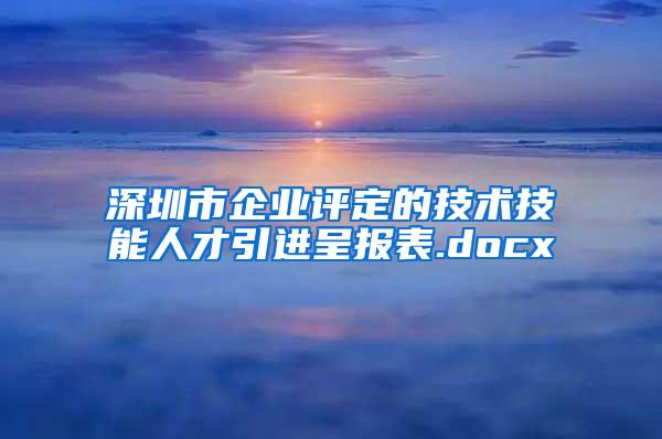 深圳市企业评定的技术技能人才引进呈报表.docx