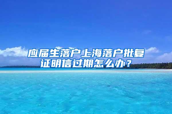 应届生落户上海落户批复证明信过期怎么办？