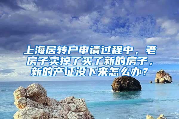 上海居转户申请过程中，老房子卖掉了买了新的房子，新的产证没下来怎么办？