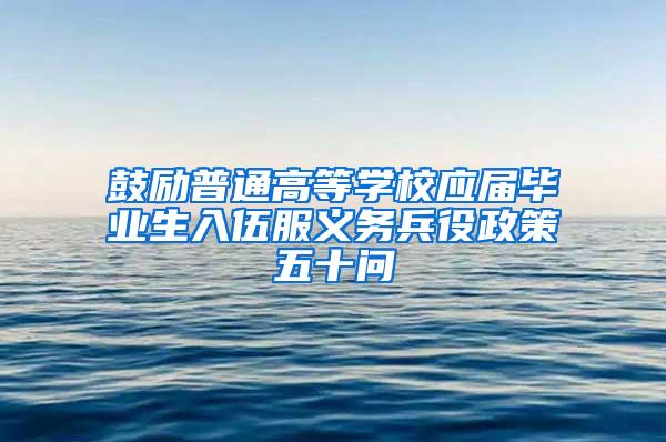 鼓励普通高等学校应届毕业生入伍服义务兵役政策五十问
