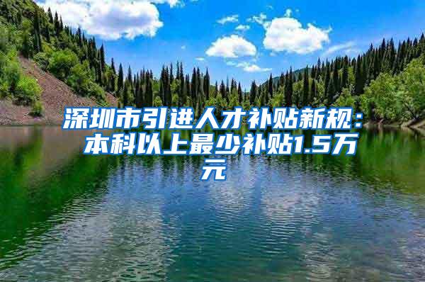 深圳市引进人才补贴新规： 本科以上最少补贴1.5万元
