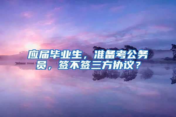 应届毕业生，准备考公务员，签不签三方协议？