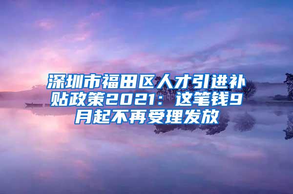 深圳市福田区人才引进补贴政策2021：这笔钱9月起不再受理发放