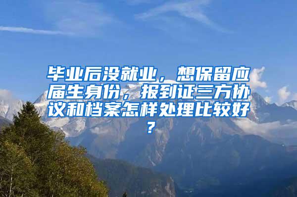 毕业后没就业，想保留应届生身份，报到证三方协议和档案怎样处理比较好？