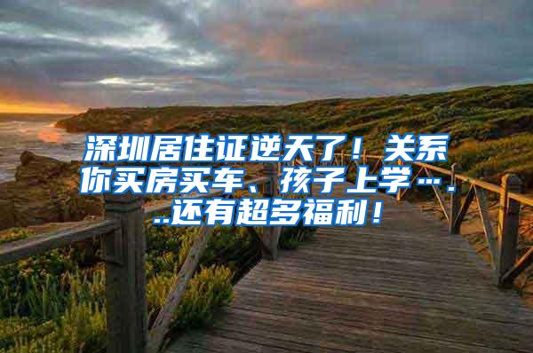 深圳居住证逆天了！关系你买房买车、孩子上学…...还有超多福利！