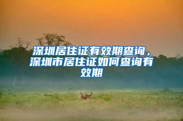 深圳居住证有效期查询，深圳市居住证如何查询有效期