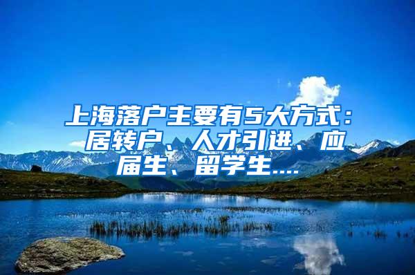 上海落户主要有5大方式： 居转户、人才引进、应届生、留学生....