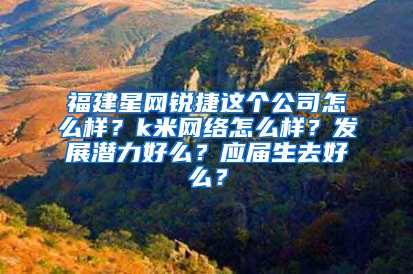 福建星网锐捷这个公司怎么样？k米网络怎么样？发展潜力好么？应届生去好么？