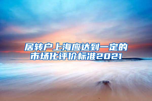 居转户上海应达到一定的市场化评价标准2021