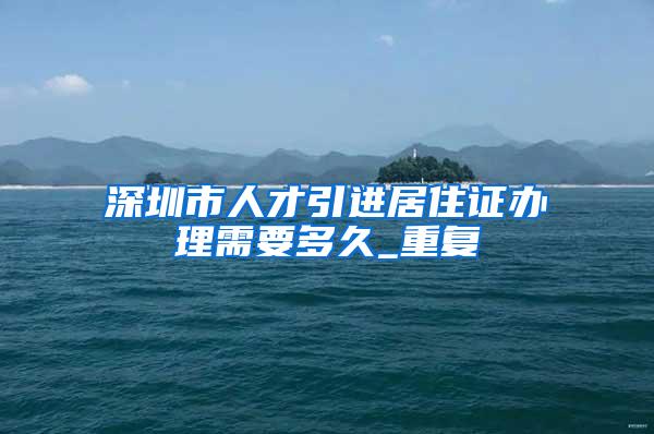 深圳市人才引进居住证办理需要多久_重复