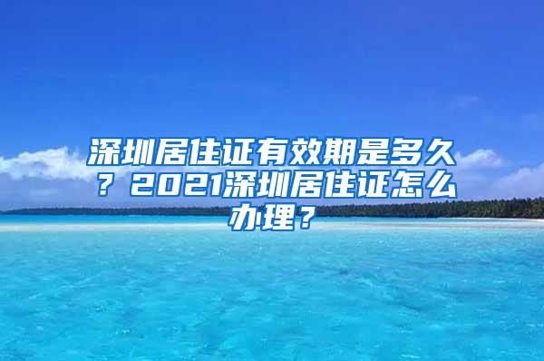 深圳居住证有效期是多久？2021深圳居住证怎么办理？
