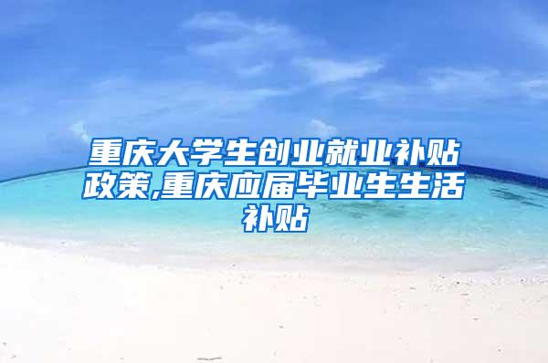 重庆大学生创业就业补贴政策,重庆应届毕业生生活补贴
