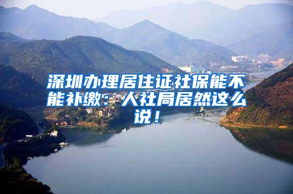 深圳办理居住证社保能不能补缴：人社局居然这么说！