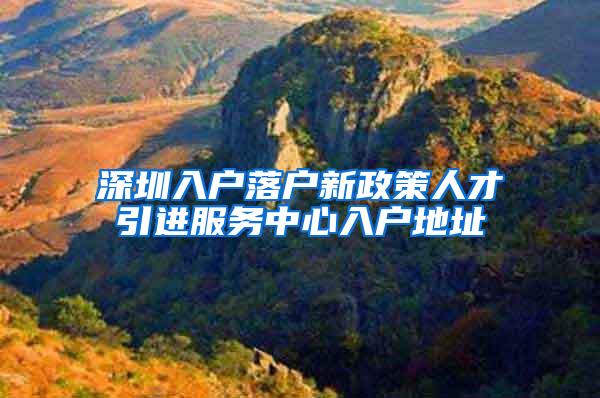 深圳入户落户新政策人才引进服务中心入户地址