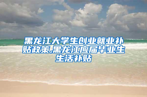 黑龙江大学生创业就业补贴政策,黑龙江应届毕业生生活补贴