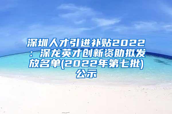 深圳人才引进补贴2022：深龙英才创新资助拟发放名单(2022年第七批)公示