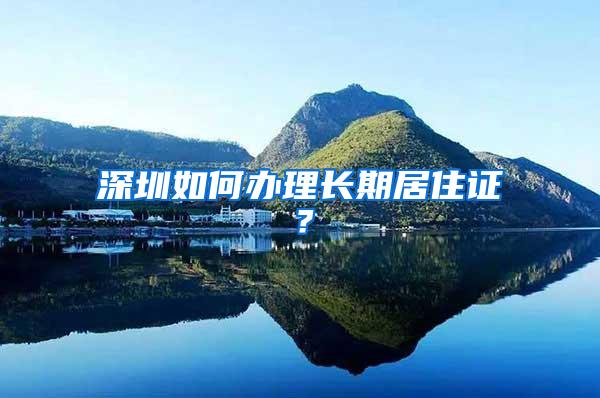 深圳如何办理长期居住证？