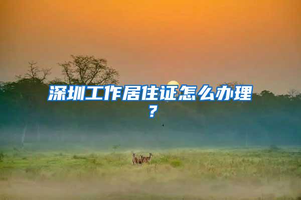 深圳工作居住证怎么办理？