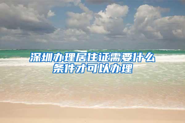 深圳办理居住证需要什么条件才可以办理