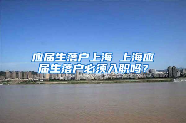 应届生落户上海 上海应届生落户必须入职吗？