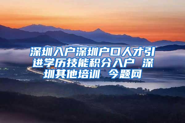 深圳入户深圳户口人才引进学历技能积分入户 深圳其他培训 今题网