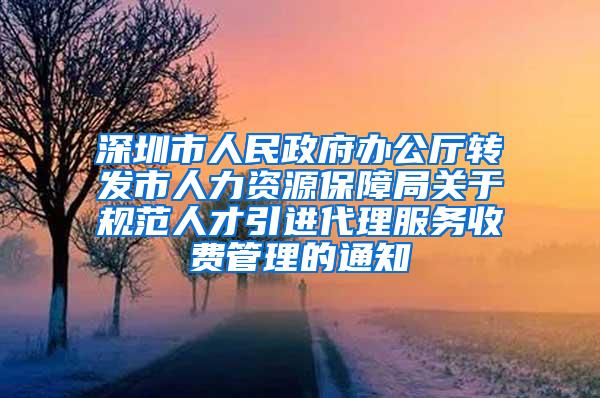 深圳市人民政府办公厅转发市人力资源保障局关于规范人才引进代理服务收费管理的通知