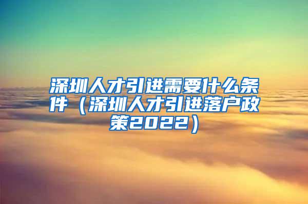 深圳人才引进需要什么条件（深圳人才引进落户政策2022）