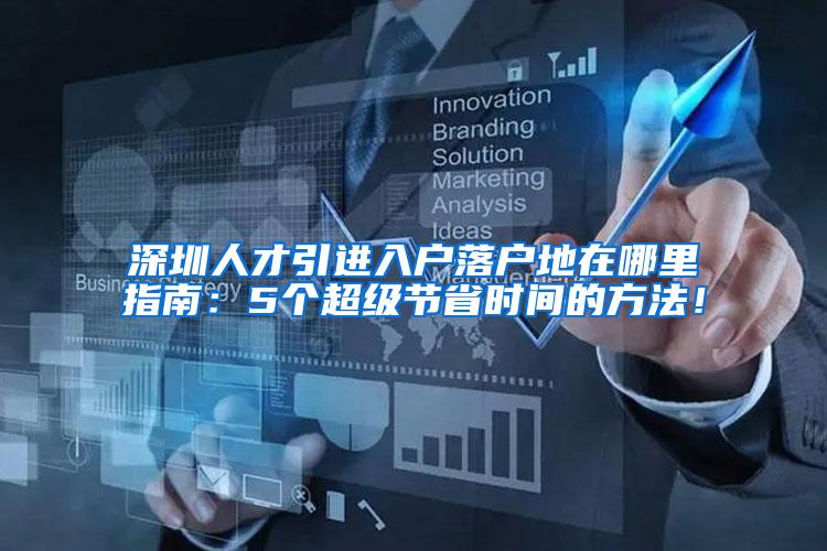 深圳人才引进入户落户地在哪里指南：5个超级节省时间的方法！