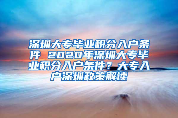 深圳大专毕业积分入户条件 2020年深圳大专毕业积分入户条件？大专入户深圳政策解读