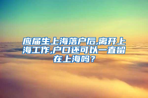 应届生上海落户后,离开上海工作,户口还可以一直留在上海吗？