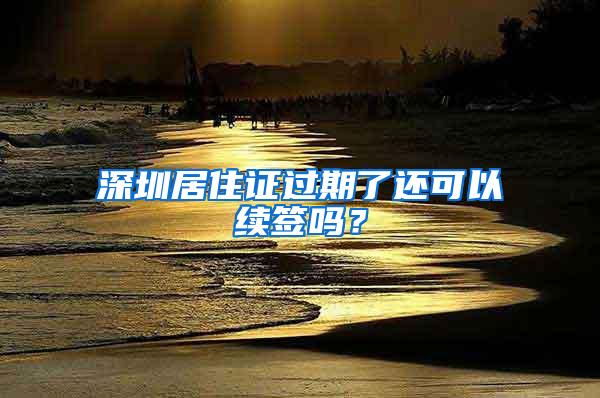 深圳居住证过期了还可以续签吗？