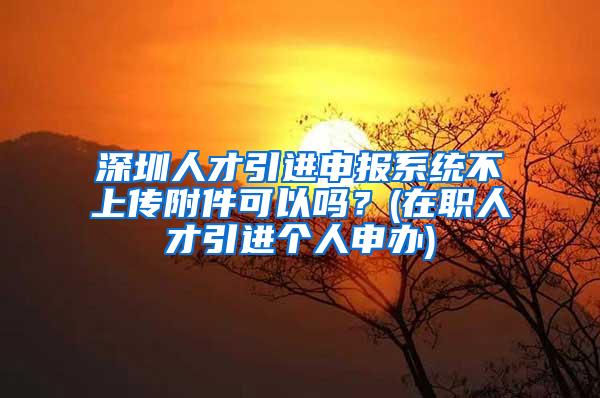 深圳人才引进申报系统不上传附件可以吗？(在职人才引进个人申办)