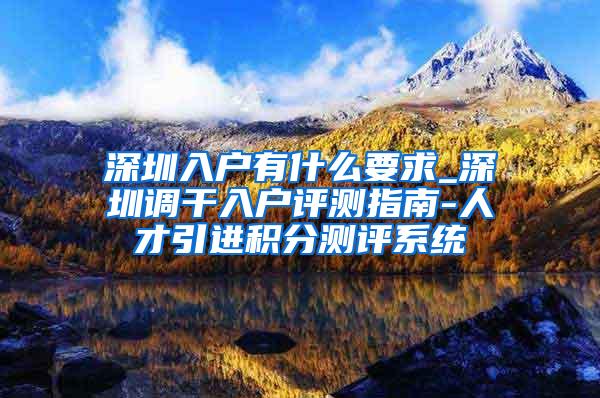 深圳入户有什么要求_深圳调干入户评测指南-人才引进积分测评系统