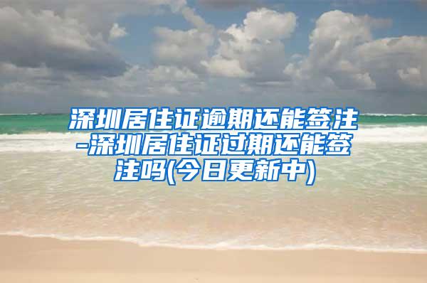 深圳居住证逾期还能签注-深圳居住证过期还能签注吗(今日更新中)