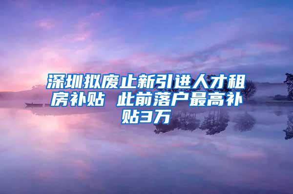 深圳拟废止新引进人才租房补贴 此前落户最高补贴3万