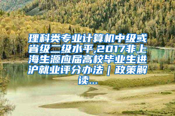 理科类专业计算机中级或省级二级水平,2017非上海生源应届高校毕业生进沪就业评分办法｜政策解读...