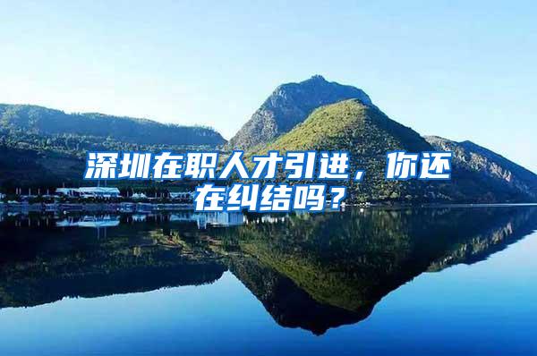 深圳在职人才引进，你还在纠结吗？